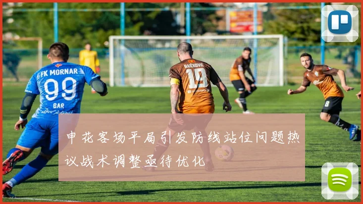 申花客场平局引发防线站位问题热议战术调整亟待优化
